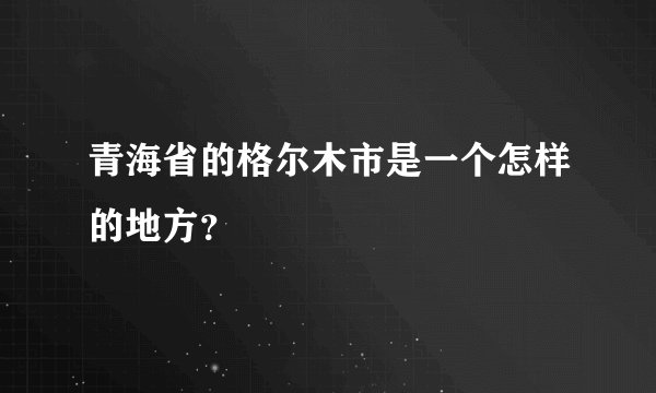 青海省的格尔木市是一个怎样的地方？