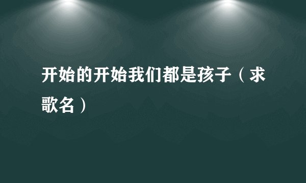 开始的开始我们都是孩子（求歌名）
