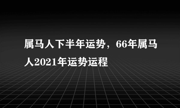 属马人下半年运势，66年属马人2021年运势运程