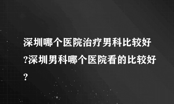 深圳哪个医院治疗男科比较好?深圳男科哪个医院看的比较好?