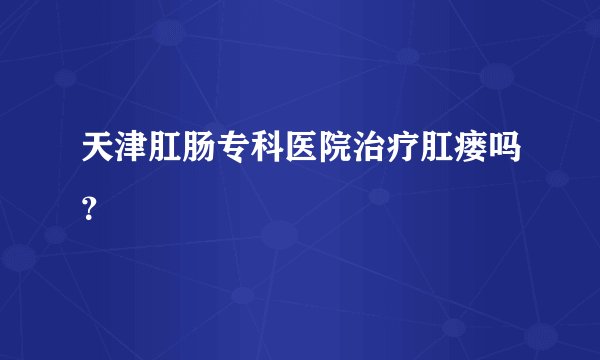 天津肛肠专科医院治疗肛瘘吗？