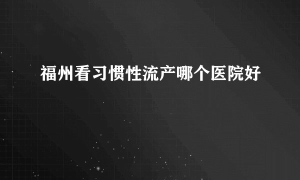 福州看习惯性流产哪个医院好
