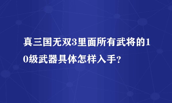真三国无双3里面所有武将的10级武器具体怎样入手？