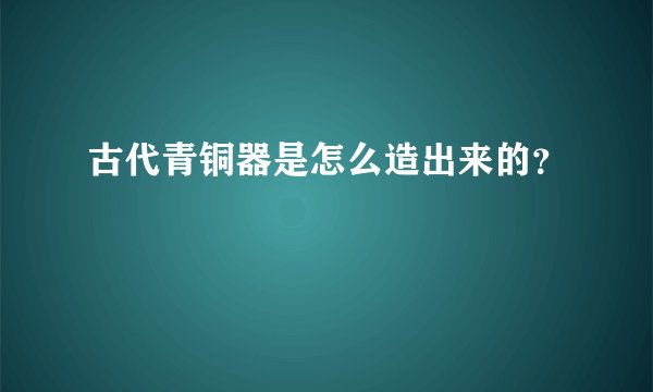 古代青铜器是怎么造出来的？