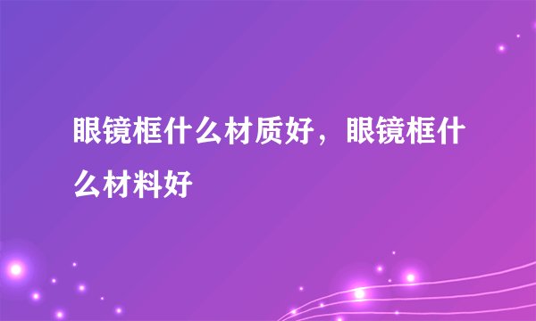 眼镜框什么材质好，眼镜框什么材料好