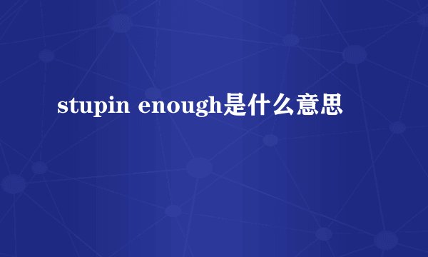 stupin enough是什么意思