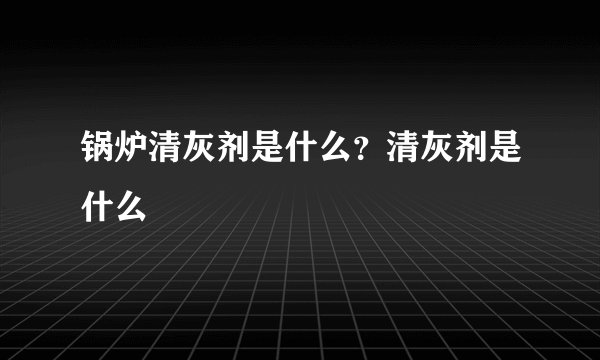 锅炉清灰剂是什么?清灰剂是什么