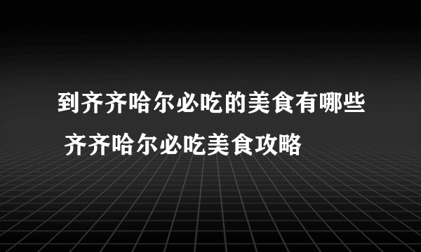 到齐齐哈尔必吃的美食有哪些 齐齐哈尔必吃美食攻略