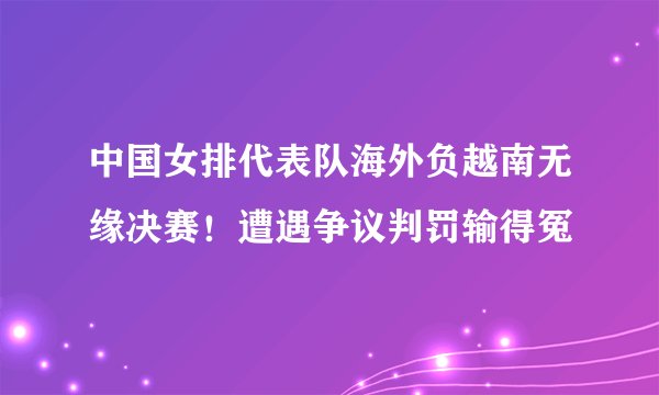 中国女排代表队海外负越南无缘决赛！遭遇争议判罚输得冤
