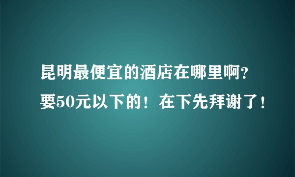 昆明最便宜的酒店在哪里啊？要50元以下的！在下先拜谢了！