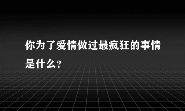 你为了爱情做过最疯狂的事情是什么？