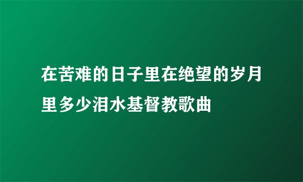 在苦难的日子里在绝望的岁月里多少泪水基督教歌曲