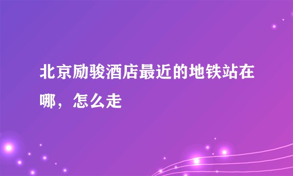 北京励骏酒店最近的地铁站在哪，怎么走