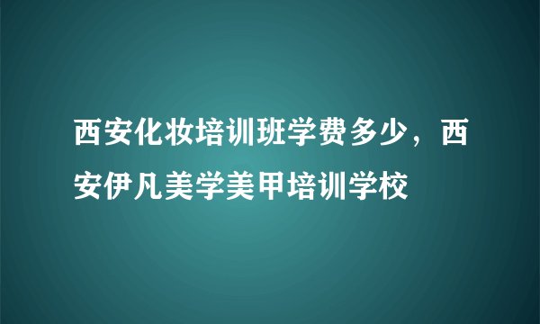 西安化妆培训班学费多少，西安伊凡美学美甲培训学校