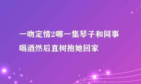 一吻定情2哪一集琴子和同事喝酒然后直树抱她回家