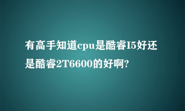 有高手知道cpu是酷睿I5好还是酷睿2T6600的好啊?