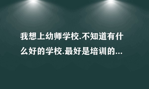 我想上幼师学校.不知道有什么好的学校.最好是培训的不是自考？