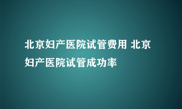 北京妇产医院试管费用 北京妇产医院试管成功率
