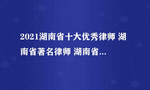2021湖南省十大优秀律师 湖南省著名律师 湖南省知名律师有哪些