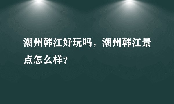 潮州韩江好玩吗，潮州韩江景点怎么样？