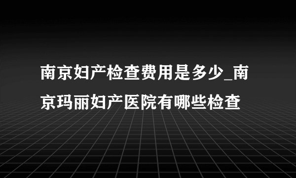 南京妇产检查费用是多少_南京玛丽妇产医院有哪些检查
