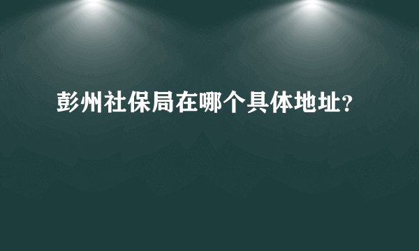 彭州社保局在哪个具体地址？