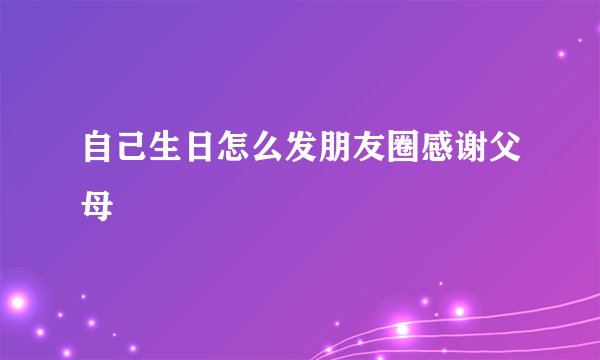 自己生日怎么发朋友圈感谢父母
