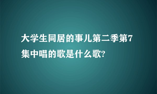 大学生同居的事儿第二季第7集中唱的歌是什么歌?