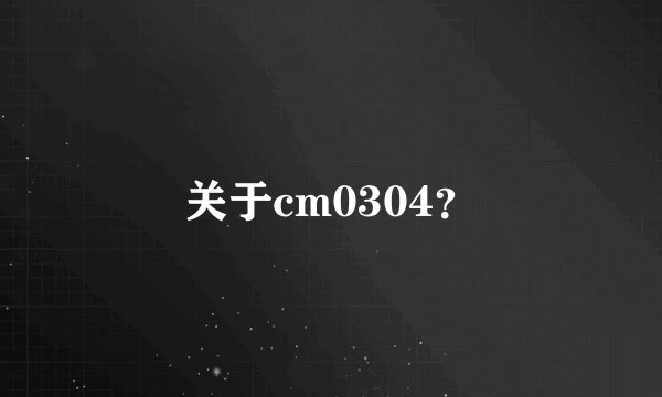 关于cm0304？