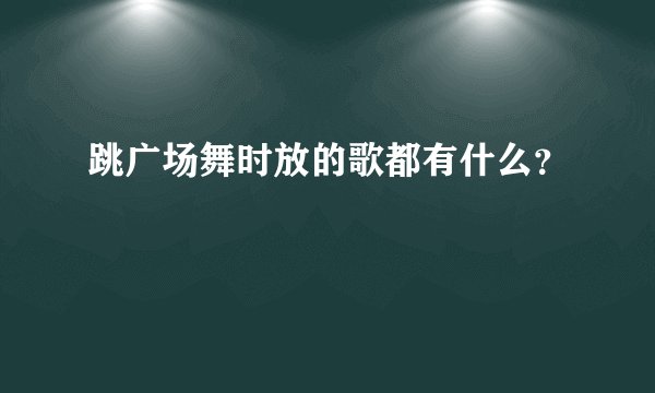 跳广场舞时放的歌都有什么？