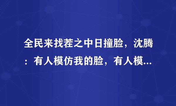 全民来找茬之中日撞脸，沈腾：有人模仿我的脸，有人模仿我的面，你怎么看？
