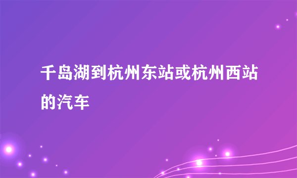 千岛湖到杭州东站或杭州西站的汽车