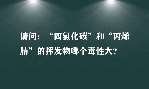 请问：“四氯化碳”和“丙烯腈”的挥发物哪个毒性大？