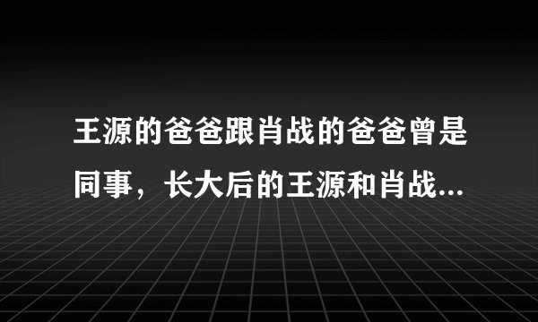 王源的爸爸跟肖战的爸爸曾是同事，长大后的王源和肖战之间有交集吗？