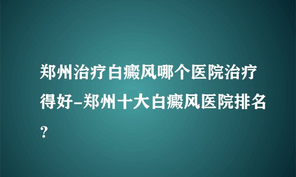郑州治疗白癜风哪个医院治疗得好-郑州十大白癜风医院排名？