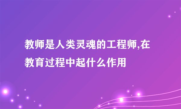 教师是人类灵魂的工程师,在教育过程中起什么作用