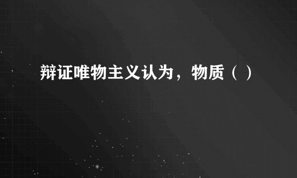 辩证唯物主义认为，物质（）