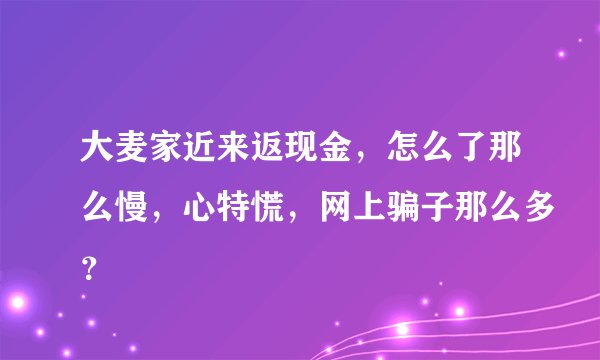 大麦家近来返现金，怎么了那么慢，心特慌，网上骗子那么多？