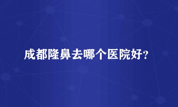成都隆鼻去哪个医院好？