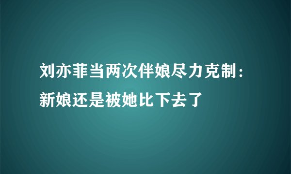 刘亦菲当两次伴娘尽力克制：新娘还是被她比下去了
