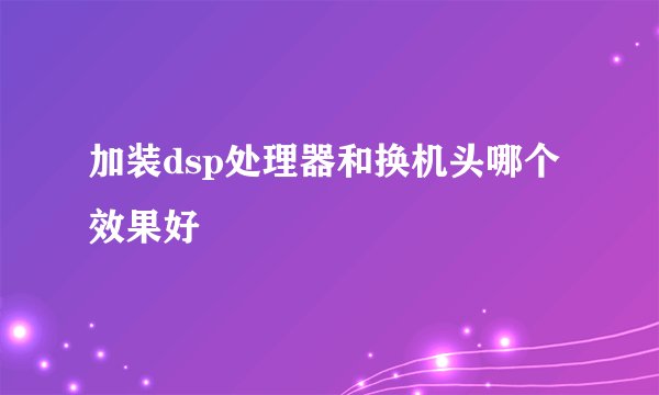 加装dsp处理器和换机头哪个效果好