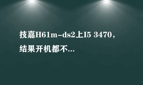 技嘉H61m-ds2上I5 3470，结果开机都不了，主板上说支持下一代22纳米CPU啊现在却连开机都不了跪求啊