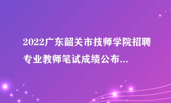 2022广东韶关市技师学院招聘专业教师笔试成绩公布及面试通知