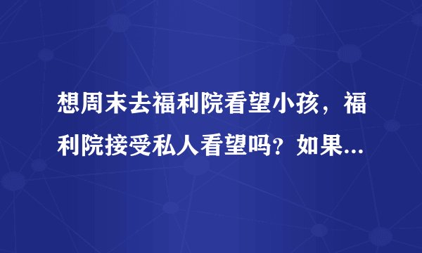 想周末去福利院看望小孩，福利院接受私人看望吗？如果可以的话要带些什么呢？