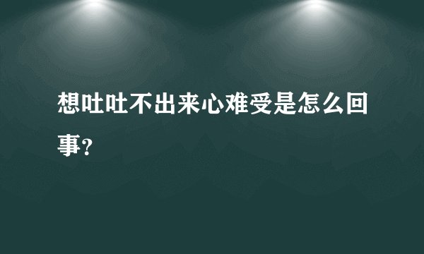 想吐吐不出来心难受是怎么回事？