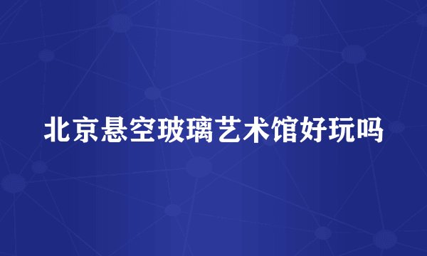 北京悬空玻璃艺术馆好玩吗
