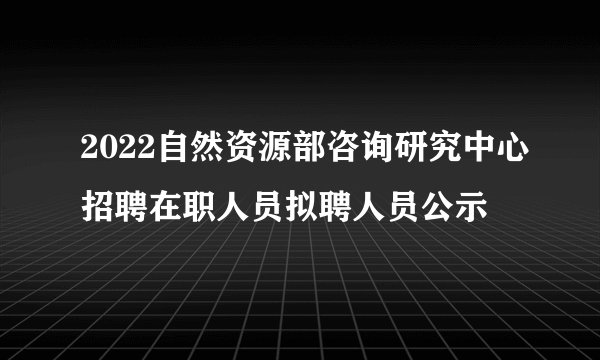 2022自然资源部咨询研究中心招聘在职人员拟聘人员公示