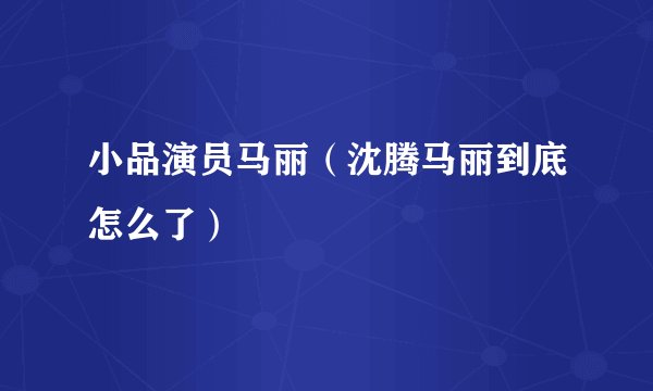 小品演员马丽（沈腾马丽到底怎么了）