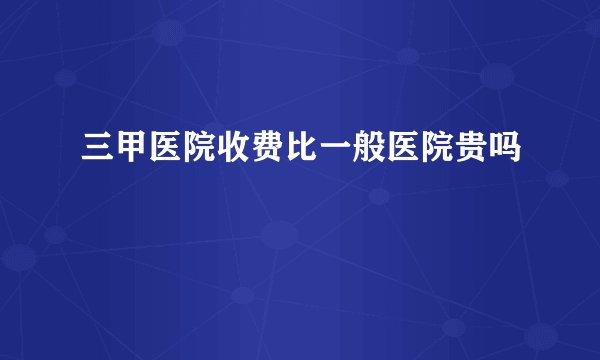 三甲医院收费比一般医院贵吗