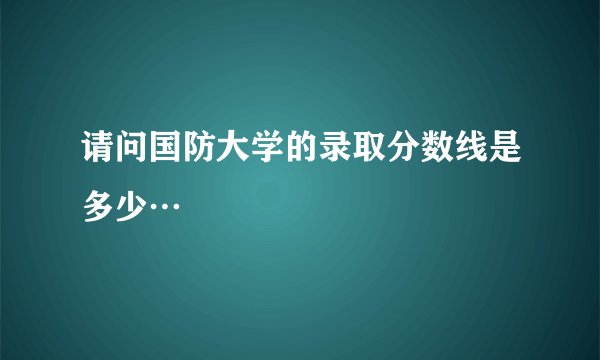 请问国防大学的录取分数线是多少…